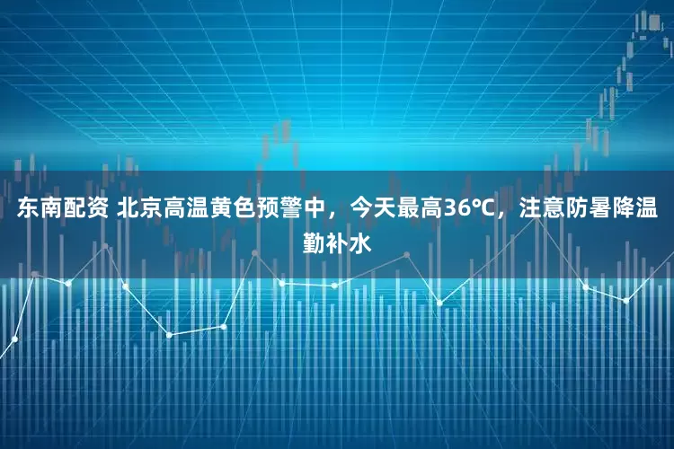 东南配资 北京高温黄色预警中，今天最高36℃，注意防暑降温勤补水