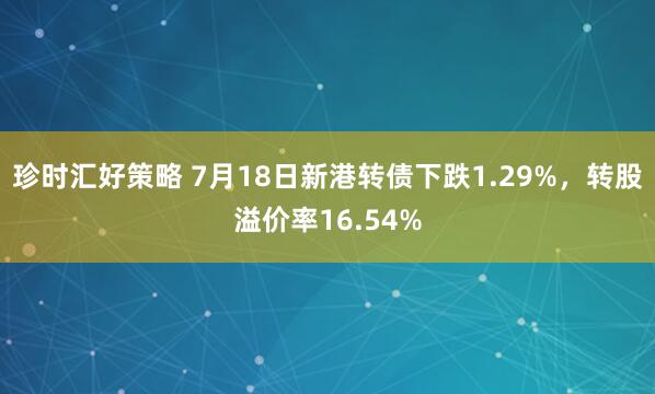珍时汇好策略 7月18日新港转债下跌1.29%，转股溢价率16.54%