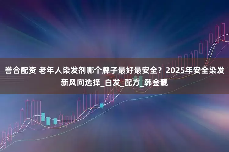 誉合配资 老年人染发剂哪个牌子最好最安全？2025年安全染发新风向选择_白发_配方_韩金靓