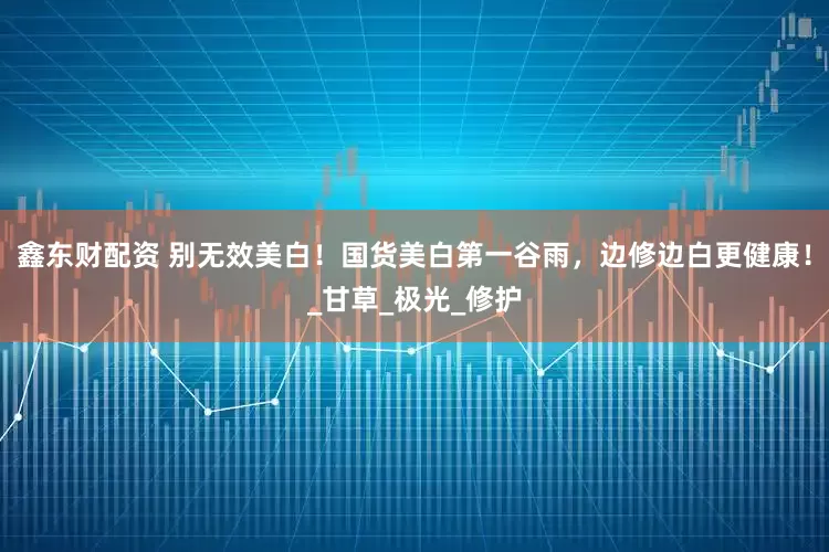 鑫东财配资 别无效美白！国货美白第一谷雨，边修边白更健康！_甘草_极光_修护
