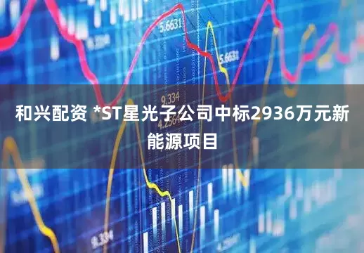 和兴配资 *ST星光子公司中标2936万元新能源项目