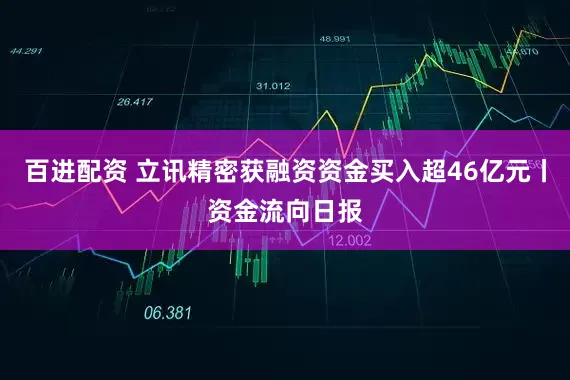 百进配资 立讯精密获融资资金买入超46亿元丨资金流向日报
