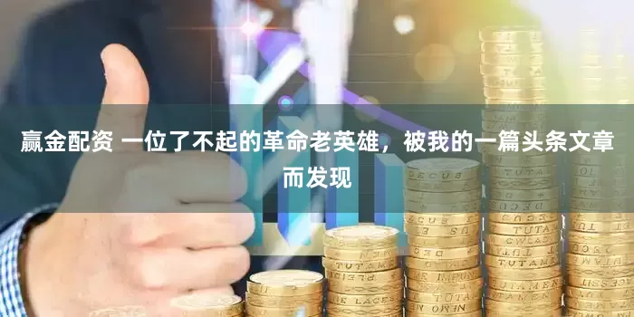 赢金配资 一位了不起的革命老英雄，被我的一篇头条文章而发现