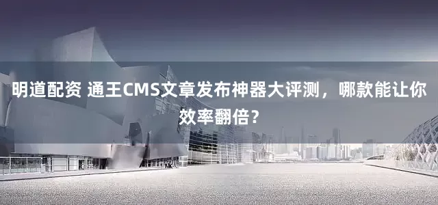 明道配资 通王CMS文章发布神器大评测，哪款能让你效率翻倍？
