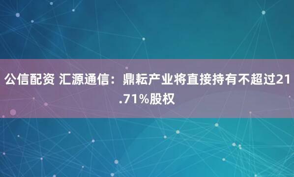 公信配资 汇源通信：鼎耘产业将直接持有不超过21.71%股权