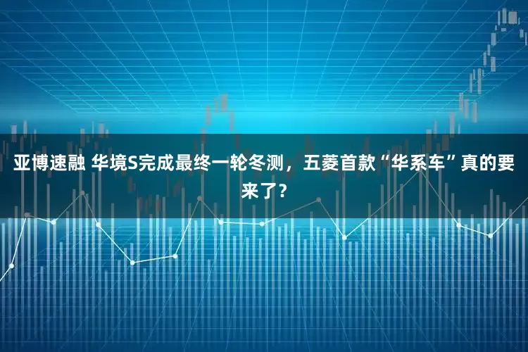 亚博速融 华境S完成最终一轮冬测，五菱首款“华系车”真的要来了？