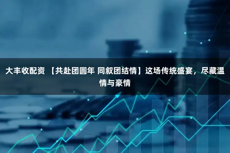 大丰收配资 【共赴团圆年 同叙团结情】这场传统盛宴，尽藏温情与豪情